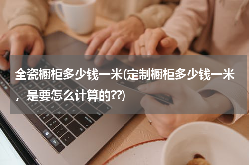 全瓷橱柜多少钱一米(定制橱柜多少钱一米，是要怎么计算的??)