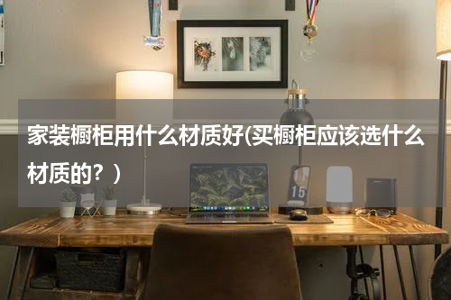 家装橱柜用什么材质好(买橱柜应该选什么材质的？)