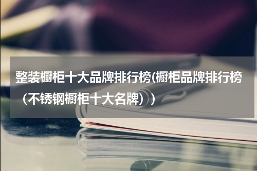 整装橱柜十大品牌排行榜(橱柜品牌排行榜（不锈钢橱柜十大名牌）)