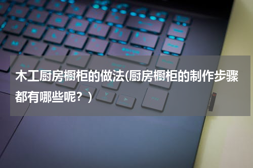 木工厨房橱柜的做法(厨房橱柜的制作步骤都有哪些呢？)