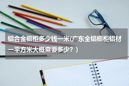 铝合金橱柜多少钱一米(广东全铝橱柜铝材一平方米大概需要多少？)