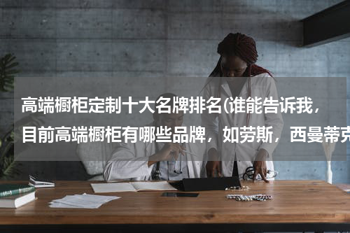 高端橱柜定制十大名牌排名(谁能告诉我，目前高端橱柜有哪些品牌，如劳斯，西曼蒂克之类的同档次的品牌？~~急！！ 谢谢)