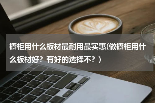 橱柜用什么板材最耐用最实惠(做橱柜用什么板材好？有好的选择不？)