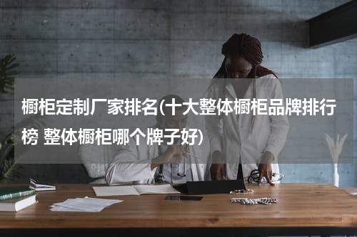 橱柜定制厂家排名(十大整体橱柜品牌排行榜 整体橱柜哪个牌子好)