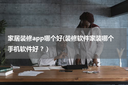家居装修app哪个好(装修软件家装哪个手机软件好 ？)