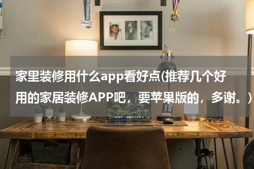 家里装修用什么app看好点(推荐几个好用的家居装修APP吧，要苹果版的，多谢。)