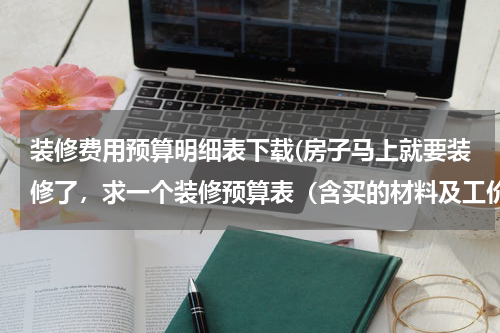 装修费用预算明细表下载(房子马上就要装修了，求一个装修预算表（含买的材料及工价等）)