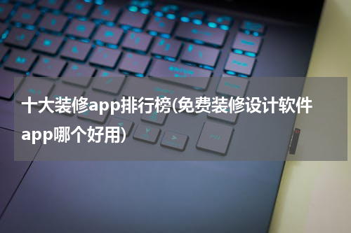 十大装修app排行榜(免费装修设计软件app哪个好用)