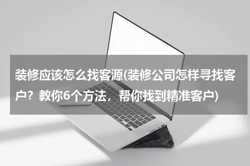 装修应该怎么找客源(装修公司怎样寻找客户？教你6个方法，帮你找到精准客户)