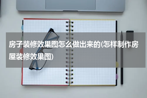 房子装修效果图怎么做出来的(怎样制作房屋装修效果图)