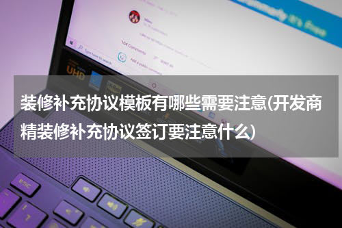 装修补充协议模板有哪些需要注意(开发商精装修补充协议签订要注意什么)
