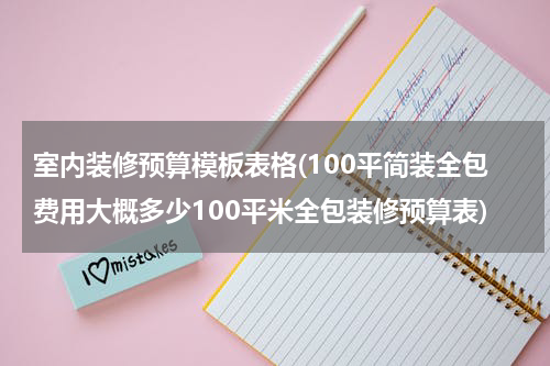 室内装修预算模板表格(100平简装全包费用大概多少100平米全包装修预算表)
