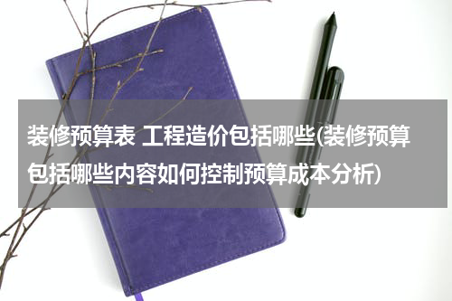 装修预算表 工程造价包括哪些(装修预算包括哪些内容如何控制预算成本分析)