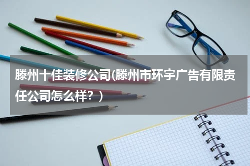 滕州十佳装修公司(滕州市环宇广告有限责任公司怎么样？)