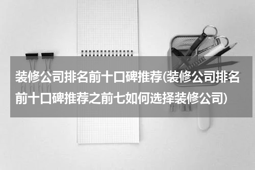 装修公司排名前十口碑推荐(装修公司排名前十口碑推荐之前七如何选择装修公司)