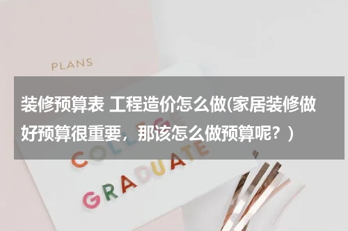 装修预算表 工程造价怎么做(家居装修做好预算很重要，那该怎么做预算呢？)