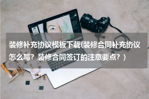 装修补充协议模板下载(装修合同补充协议怎么写？装修合同签订的注意要点？)