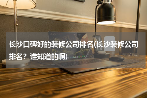 长沙口碑好的装修公司排名(长沙装修公司排名？谁知道的啊)