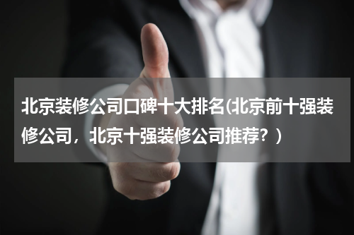 北京装修公司口碑十大排名(北京前十强装修公司，北京十强装修公司推荐？)