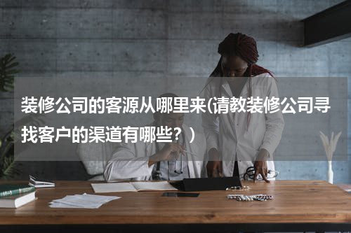 装修公司的客源从哪里来(请教装修公司寻找客户的渠道有哪些？)