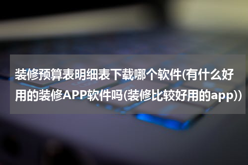 装修预算表明细表下载哪个软件(有什么好用的装修APP软件吗(装修比较好用的app))