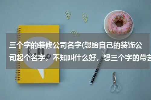 三个字的装修公司名字(想给自己的装饰公司起个名字，不知叫什么好，想三个字的带艺或龙的)