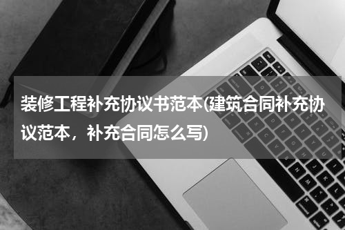 装修工程补充协议书范本(建筑合同补充协议范本，补充合同怎么写)