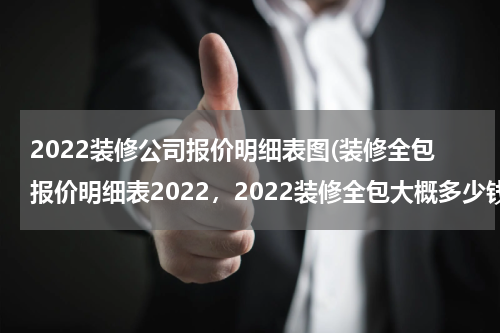 2022装修公司报价明细表图(装修全包报价明细表2022，2022装修全包大概多少钱一平？)