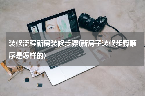 装修流程新房装修步骤(新房子装修步骤顺序是怎样的)
