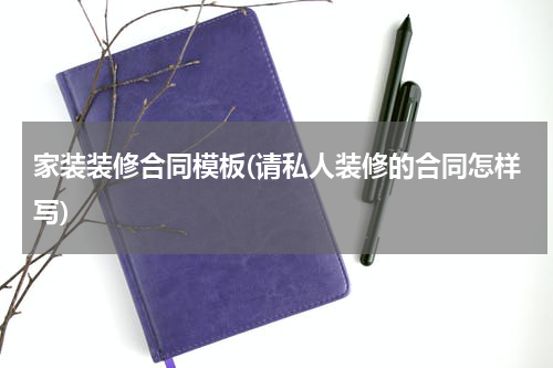 家装装修合同模板(请私人装修的合同怎样写)