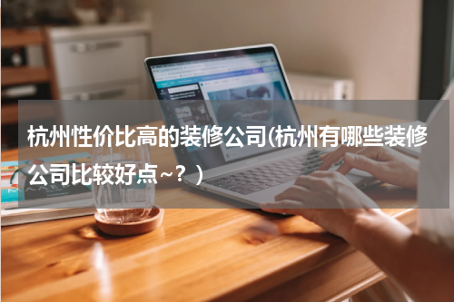 杭州性价比高的装修公司(杭州有哪些装修公司比较好点~？)