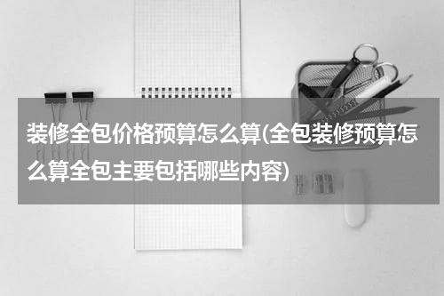 装修全包价格预算怎么算(全包装修预算怎么算全包主要包括哪些内容)
