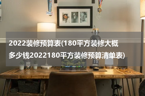 2022装修预算表(180平方装修大概多少钱2022180平方装修预算清单表)