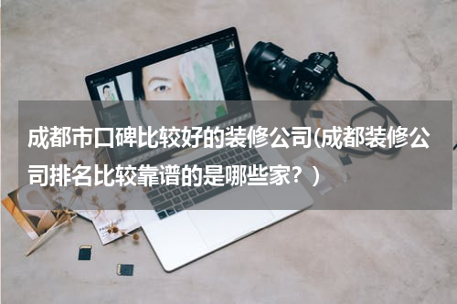 成都市口碑比较好的装修公司(成都装修公司排名比较靠谱的是哪些家？)