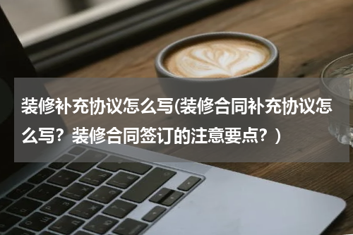 装修补充协议怎么写(装修合同补充协议怎么写？装修合同签订的注意要点？)