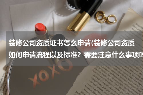 装修公司资质证书怎么申请(装修公司资质如何申请流程以及标准？需要注意什么事项吗？)