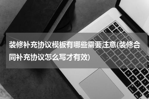 装修补充协议模板有哪些需要注意(装修合同补充协议怎么写才有效)