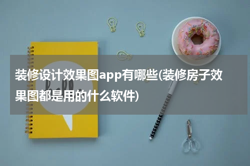 装修设计效果图app有哪些(装修房子效果图都是用的什么软件)