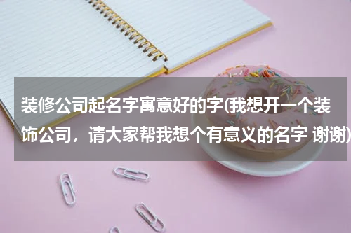 装修公司起名字寓意好的字(我想开一个装饰公司，请大家帮我想个有意义的名字 谢谢)