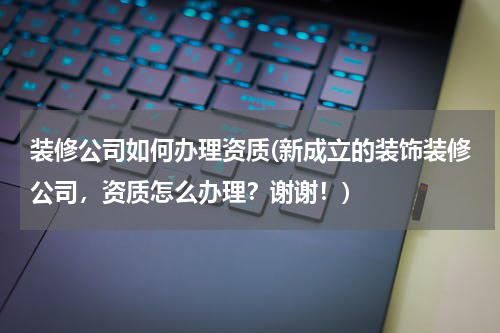 装修公司如何办理资质(新成立的装饰装修公司，资质怎么办理？谢谢！)