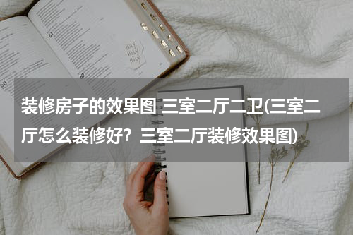 装修房子的效果图 三室二厅二卫(三室二厅怎么装修好？三室二厅装修效果图)