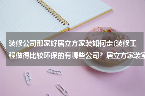 装修公司那家好居立方家装如何走(装修工程做得比较环保的有哪些公司？居立方家装室内设计水平怎么样？在南宁有分公司吗？)