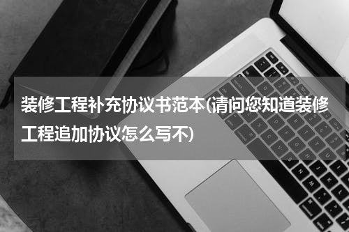 装修工程补充协议书范本(请问您知道装修工程追加协议怎么写不)