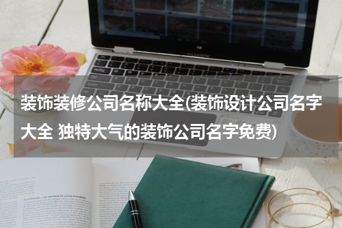 装饰装修公司名称大全(装饰设计公司名字大全 独特大气的装饰公司名字免费)