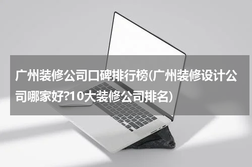 广州装修公司口碑排行榜(广州装修设计公司哪家好?10大装修公司排名)