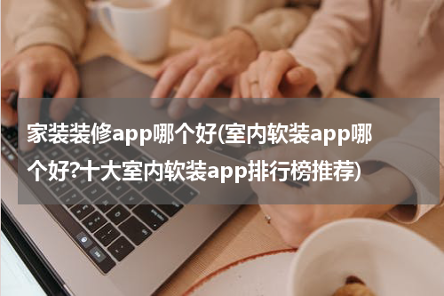 家装装修app哪个好(室内软装app哪个好?十大室内软装app排行榜推荐)