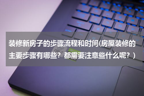装修新房子的步骤流程和时间(房屋装修的主要步骤有哪些？都需要注意些什么呢？)