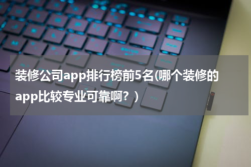 装修公司app排行榜前5名(哪个装修的app比较专业可靠啊？)