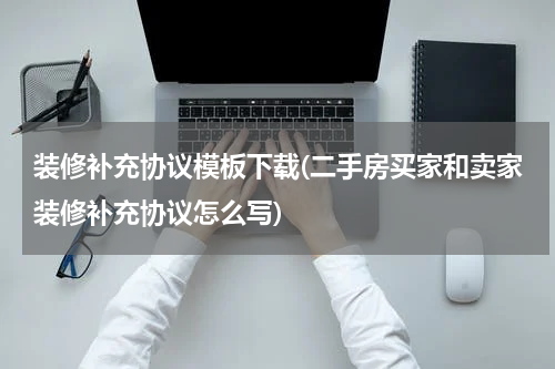 装修补充协议模板下载(二手房买家和卖家装修补充协议怎么写)