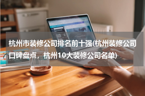 杭州市装修公司排名前十强(杭州装修公司口碑盘点，杭州10大装修公司名单)